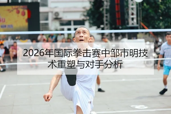 2026年国际拳击赛中邹市明技术重塑与对手分析