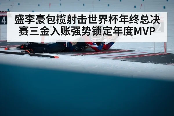 盛李豪包揽射击世界杯年终总决赛三金入账强势锁定年度MVP